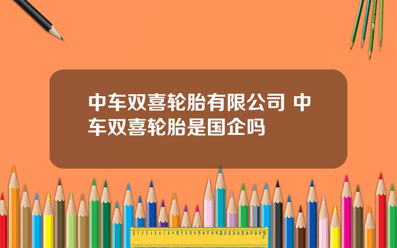 中车双喜轮胎有限公司 中车双喜轮胎是国企吗